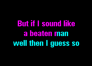 But if I sound like

a beaten man
well then I guess so