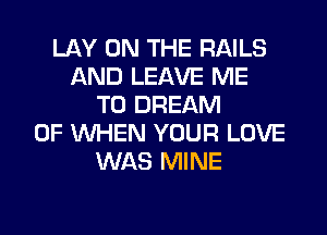 LAY ON THE RAILS
AND LEAVE ME
TO DREAM
0F WHEN YOUR LOVE
WAS MINE