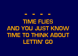 TIME FLIES
AND YOU JUST KNOW
TIME TO THINK ABOUT
LETI'IN' GO