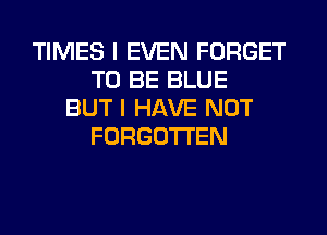 TIMES I EVEN FORGET
TO BE BLUE
BUT I HAVE NOT
FORGOTTEN