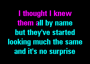 I thought I knew
them all by name
but they've started
looking much the same
and it's no surprise