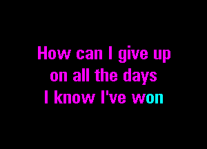 How can I give up

on all the days
I know I've won