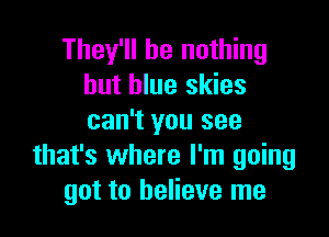 They'll be nothing
but blue skies

can't you see
that's where I'm going
got to believe me