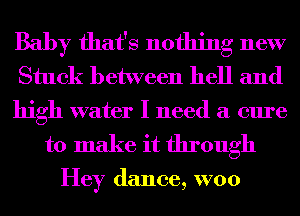 Baby that's nothing new
Stuck between hell and

high water I need a cure
to make it through

Hey dance, W00