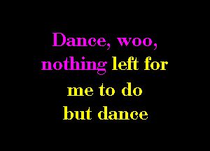 Dance, W00,

nothing left for

me to do
but dance