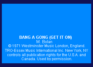 BANG A GONG (GET IT ON)
M. Bolan
19?1WestminsterMusic London, England.

TRO-Essex Music International Inc. New York. NY

controls all publication rights forthe USA. and
Canada. Used by permission.