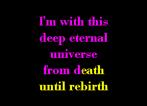 I'm With this
deep eternal
universe

from death

until rebirth l