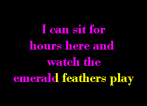 I can sit for
hours here and
watch the

emerald feathers play