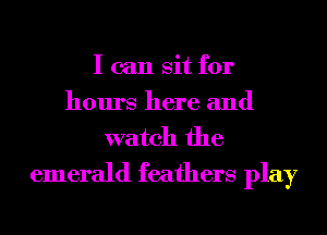 I can sit for
hours here and
watch the

emerald feathers play