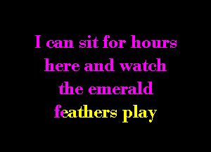 I can sit for hours
here and watch

the emerald
feathers play

g