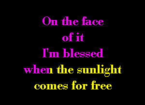 On the face
of it
I'm blessed
when the sunlight

comes for free I