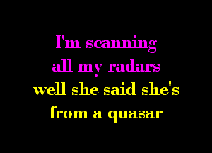 I'm scanning
all my radars
well she said she's
from a quasar