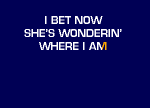 I BET NOW
SHE'S WONDERIN'
WHERE I AM