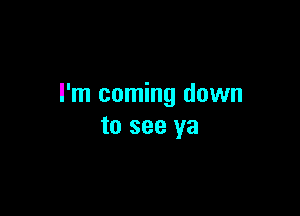 I'm coming down

to see ya