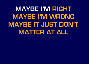 MAYBE I'M RIGHT
MAYBE I'M WRONG
MAYBE IT JUST DON'T
MATTER AT ALL