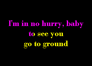 I'm in no hurry, baby

to see you

go to ground