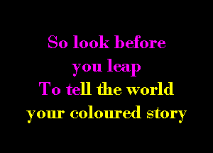 So look before
you leap
To tell the world

your coloured story