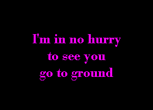 I'm in no hurry

to see you
go to ground