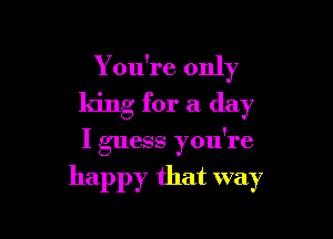 Y ou're only
king for a day

I guess you're

happy that way