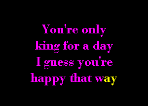 Y ou're only
king for a day

I guess you're

happy that way