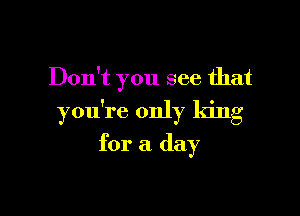Don't you see that

you're only king

for a day