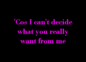 'Cos I can't decide

what you really

want from me
