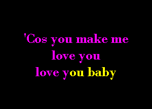 'Cos you make me

love you

love. you baby