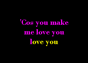 'Cos you make

me love you
love you