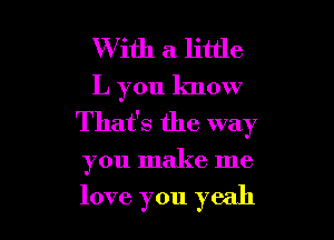 With a little
L you know

That's the way

you make me

love you yeah