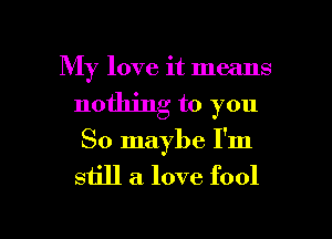 My love it means
nothing to you
So maybe I'm
still a. love fool

g