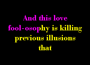 And this love
fool- osophy is killing
previous illusions

that