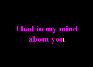 I had in my mind

about you