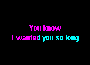 You know

I wanted you so long