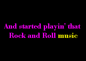 And started playin' that

Rock and Roll music