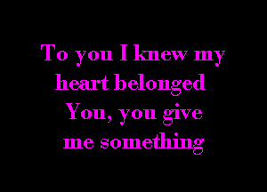 To you I knew my
heart belonged

You, you give

me something

g