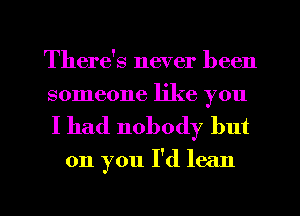 There's never been
someone like you

I had nobody but
on you I'd lean

g