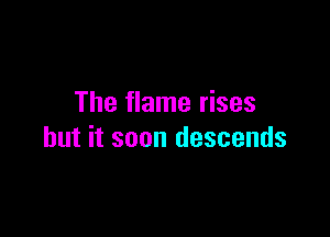 The flame rises

but it soon descends