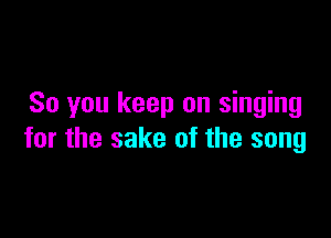 So you keep on singing

for the sake of the song