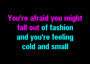 You're afraid you might
fall out of fashion

and you're feeling
cold and small