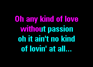 on any kind of love
without passion

oh it ain't no kind
of Iovin' at all...