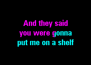 And they said

you were gonna
put me on a shelf