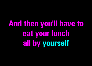 And then you'll have to

eat your lunch
all by yourself