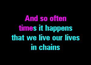 And so often
times it happens

that we live our lives
in chains