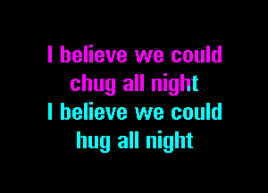 I believe we could
chug all night

I believe we could
hug all night