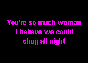 You're so much woman

I believe we could
chug all night