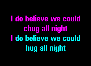 I do believe we could
chug all night

I do believe we could
hug all night