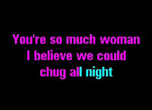 You're so much woman

I believe we could
chug all night