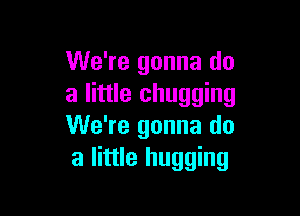 We're gonna do
a little chugging

We're gonna do
a little hugging