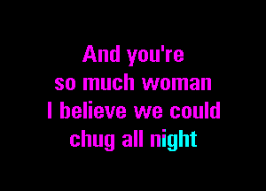 And you're
so much woman

I believe we could
chug all night