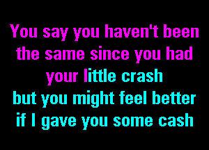 You say you haven't been
the same since you had
your little crash
but you might feel better
if I gave you some cash